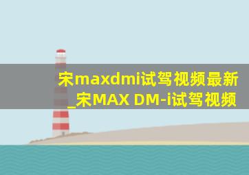 宋maxdmi试驾视频最新_宋MAX DM-i试驾视频